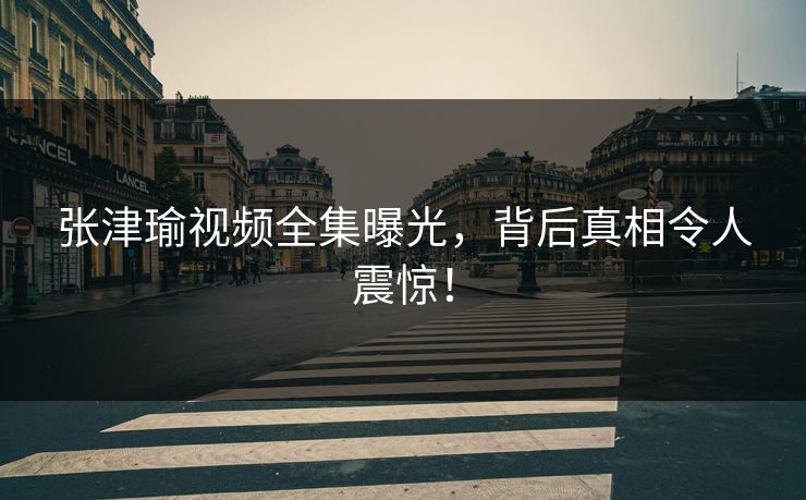 张津瑜视频全集曝光,背后真相令人震惊! 第1张 张津瑜视频全集曝光,背后真相令人震惊! 第1张