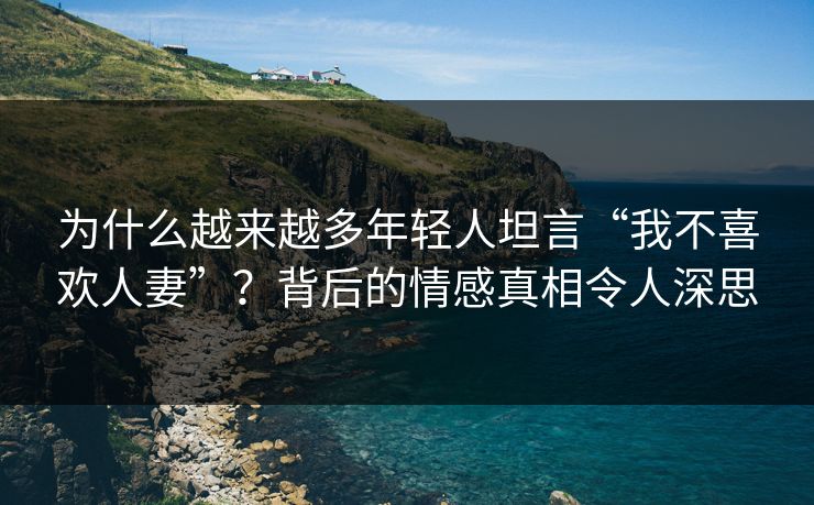 为什么越来越多年轻人坦言“我不喜欢人妻”？背后的情感真相令人深思  第1张