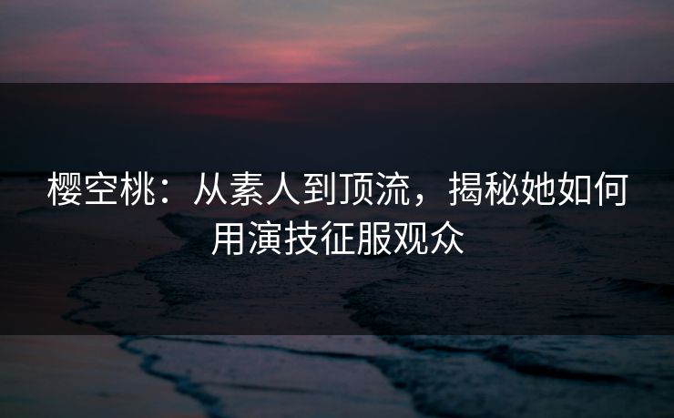 樱空桃：从素人到顶流，揭秘她如何用演技征服观众  第1张