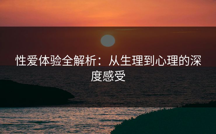 性爱体验全解析：从生理到心理的深度感受