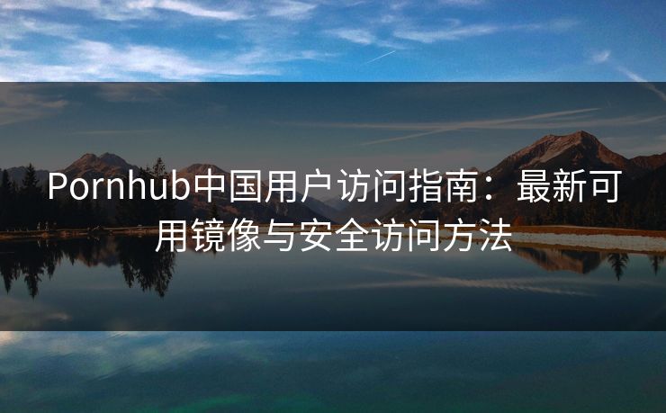 Pornhub中国用户访问指南：最新可用镜像与安全访问方法