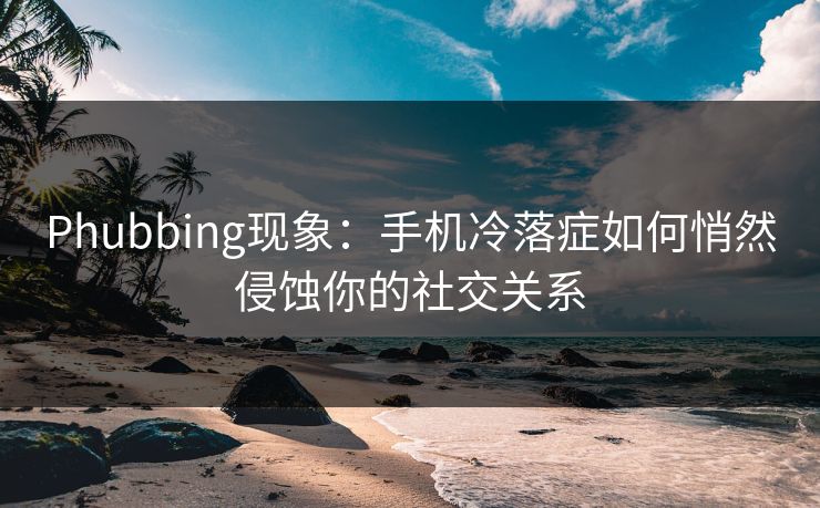 Phubbing现象：手机冷落症如何悄然侵蚀你的社交关系