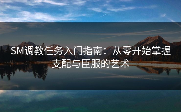 SM调教任务入门指南：从零开始掌握支配与臣服的艺术  第2张