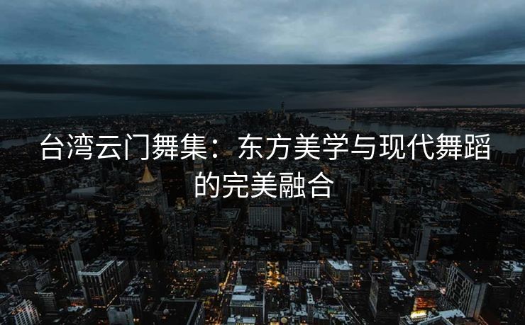 台湾云门舞集：东方美学与现代舞蹈的完美融合