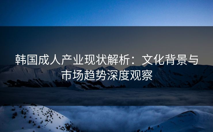 韩国成人产业现状解析：文化背景与市场趋势深度观察