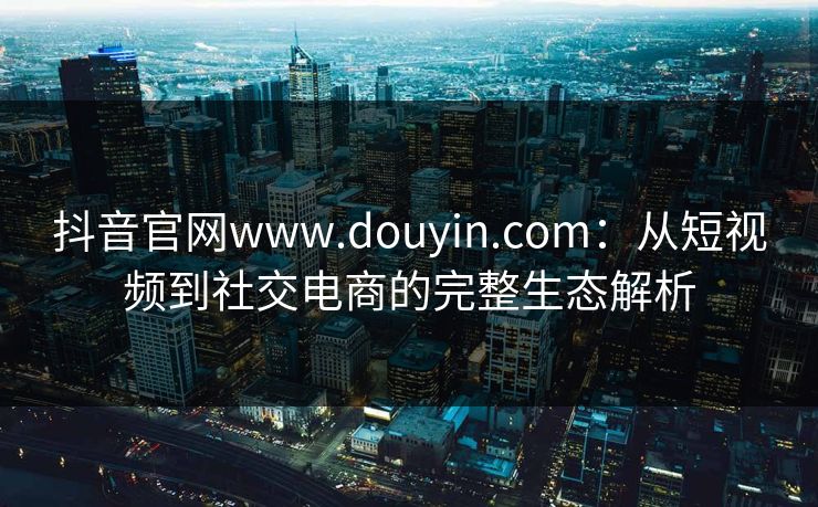 抖音官网www.douyin.com：从短视频到社交电商的完整生态解析