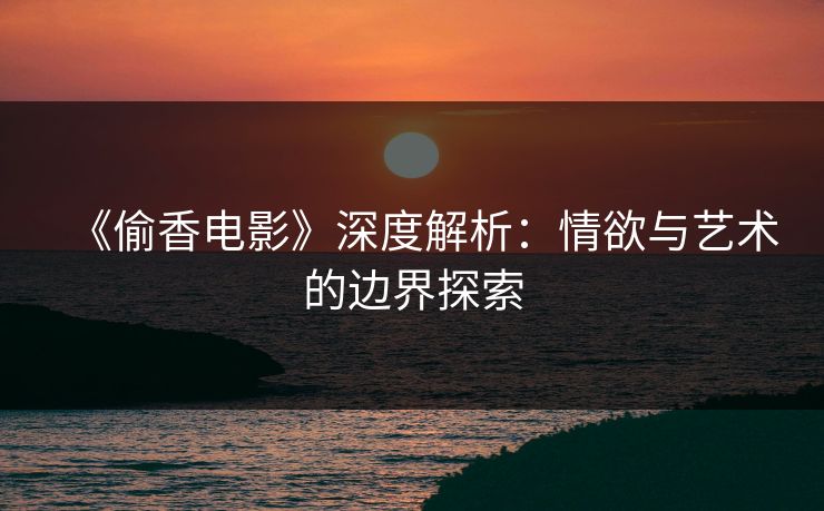 《偷香电影》深度解析：情欲与艺术的边界探索