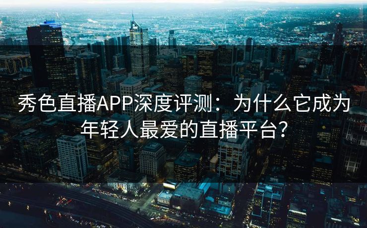 秀色直播APP深度评测：为什么它成为年轻人最爱的直播平台？