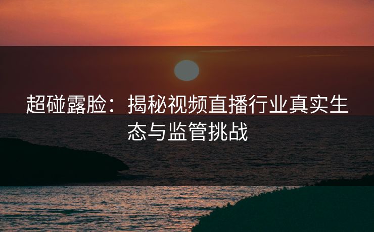 超碰露脸：揭秘视频直播行业真实生态与监管挑战