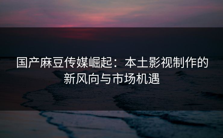 国产麻豆传媒崛起：本土影视制作的新风向与市场机遇