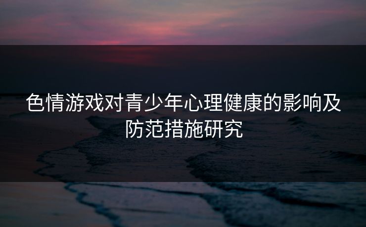 色情游戏对青少年心理健康的影响及防范措施研究