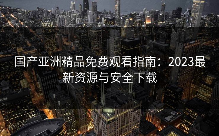 国产亚洲精品免费观看指南：2023最新资源与安全下载  第1张