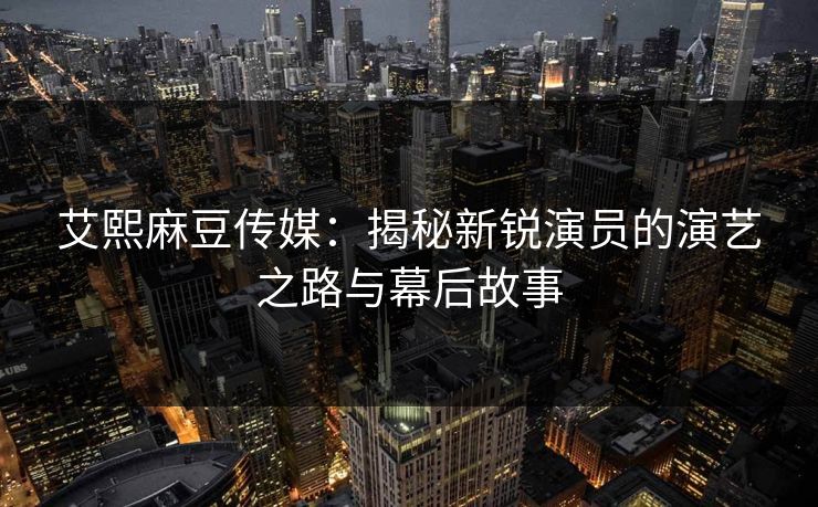 艾熙麻豆传媒：揭秘新锐演员的演艺之路与幕后故事  第1张