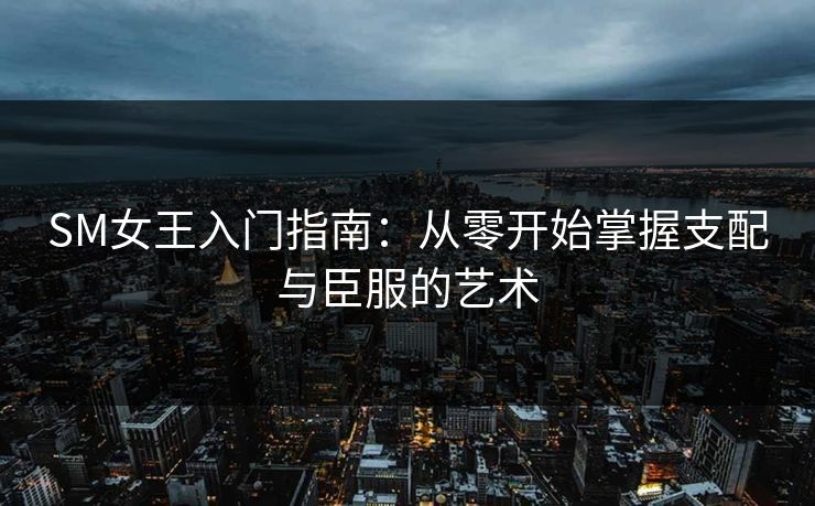 SM女王入门指南:从零开始掌握支配与臣服的艺术 第1张 SM女王入门指南:从零开始掌握支配与臣服的艺术 第1张