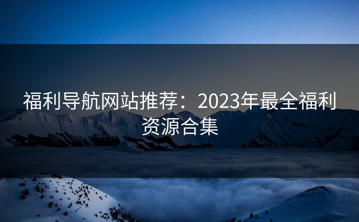 福利导航网站推荐：2023年最全福利资源合集  第1张