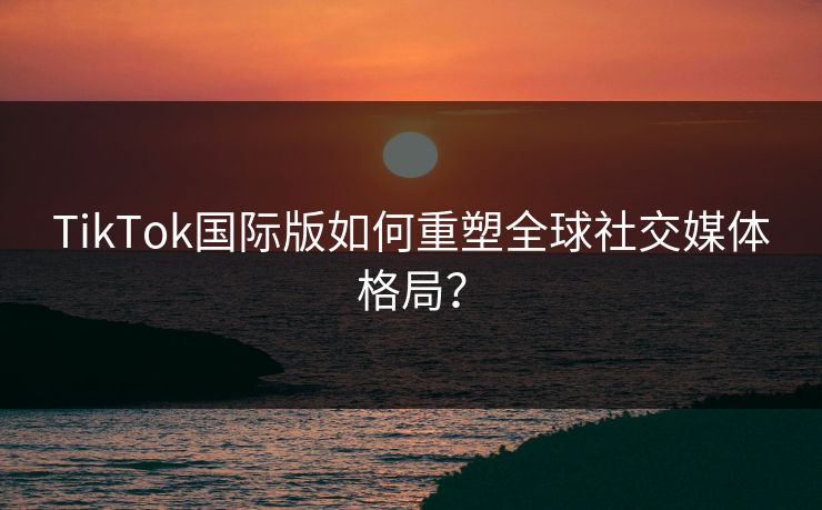 TikTok国际版如何重塑全球社交媒体格局？  第1张