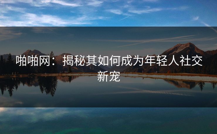 啪啪网：揭秘其如何成为年轻人社交新宠