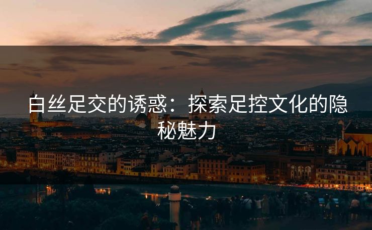 白丝足交的诱惑：探索足控文化的隐秘魅力  第1张