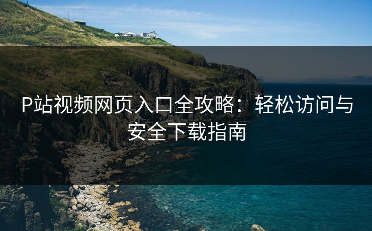 P站视频网页入口全攻略：轻松访问与安全下载指南