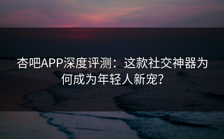 杏吧APP深度评测：这款社交神器为何成为年轻人新宠？  第1张