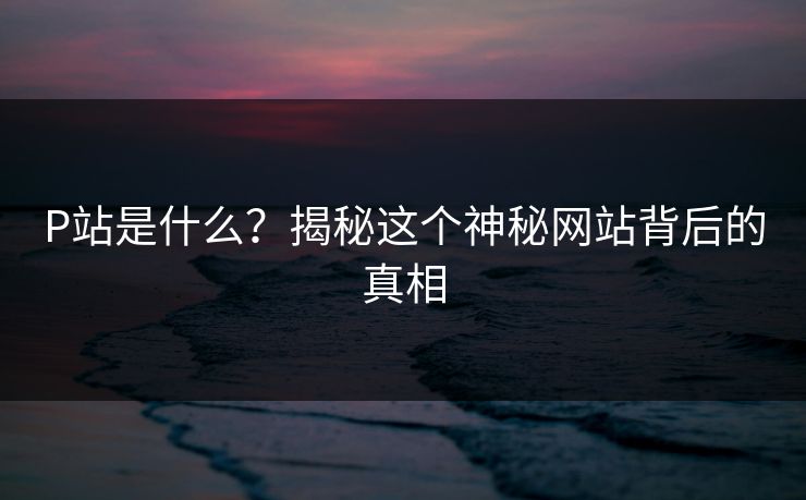 P站是什么？揭秘这个神秘网站背后的真相