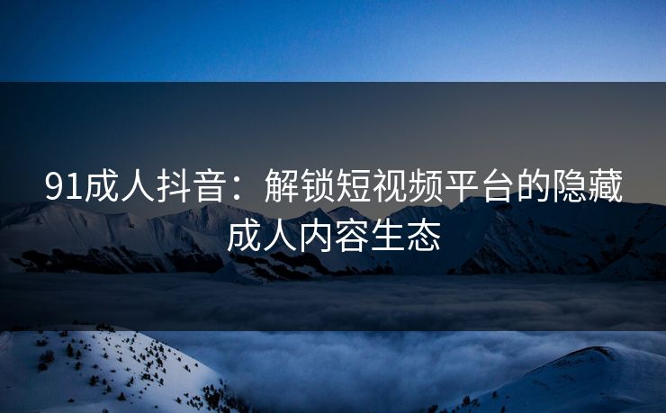 91成人抖音：解锁短视频平台的隐藏成人内容生态