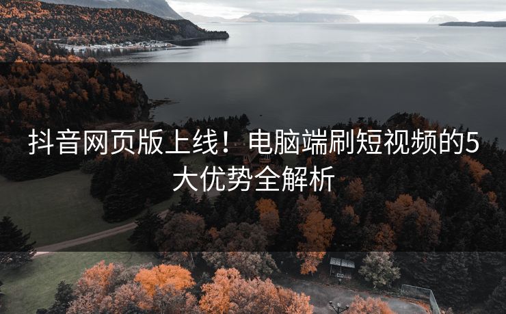 抖音网页版上线！电脑端刷短视频的5大优势全解析
