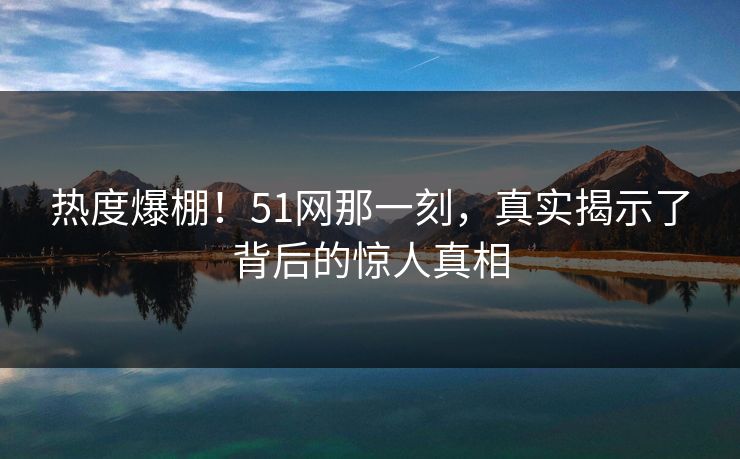 热度爆棚！51网那一刻，真实揭示了背后的惊人真相