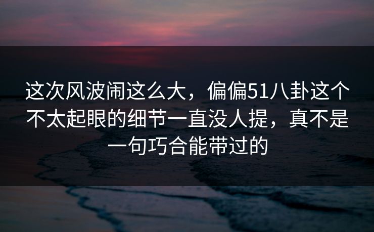 这次风波闹这么大,偏偏51八卦这个不太起眼的细节一直没人提,真不是一句巧合能带过的 第1张 这次风波闹这么大,偏偏51八卦这个不太起眼的细节一直没人提,真不是一句巧合能带过的 第1张