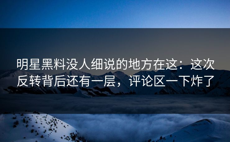 明星黑料没人细说的地方在这：这次反转背后还有一层，评论区一下炸了