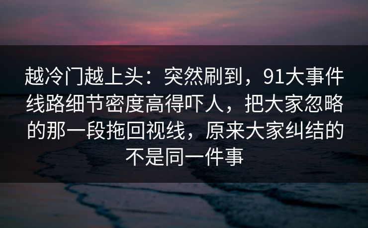 越冷门越上头:突然刷到,91大事件线路细节密度高得吓人,把大家忽略的那一段拖回视线,原来大家纠结的不是同一件事 第1张 越冷门越上头:突然刷到,91大事件线路细节密度高得吓人,把大家忽略的那一段拖回视线,原来大家纠结的不是同一件事 第1张